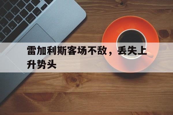 开云体育中国-包含雷加利斯客场不敌，丢失上升势头的词条